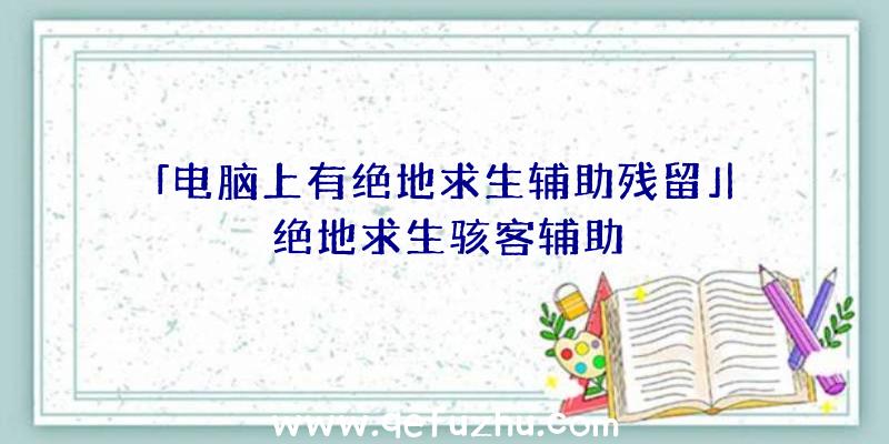 「电脑上有绝地求生辅助残留」|绝地求生骇客辅助